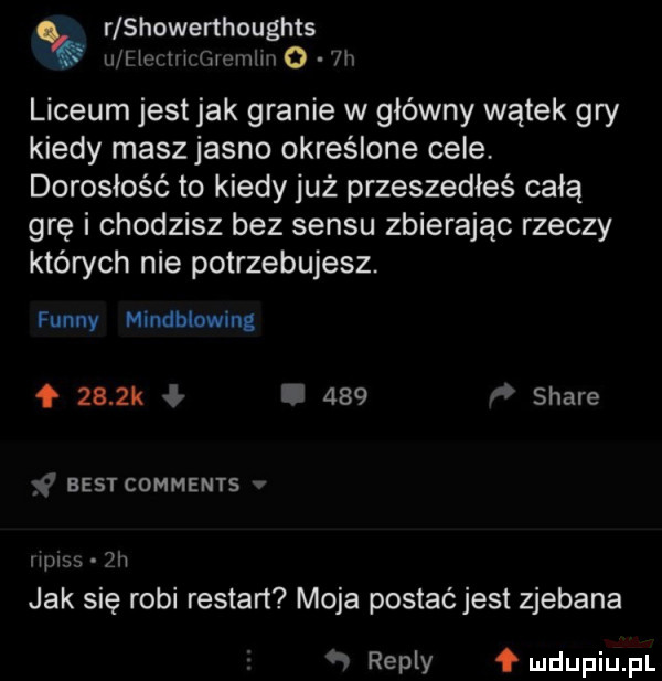 r showerthoughts u hm w mwmw o ln liceum jest jak granie w główny wątek gry kiedy masz jasno określone cele dorosłość to kiedy już przeszedłeś całą grę i chodzisz bez sensu zbierając rzeczy których nie potrzebujesz. finny mindblowing f     k ł.     i stare ya best comments v mums  h jak się robi restart moja postać jest zjebana repry f