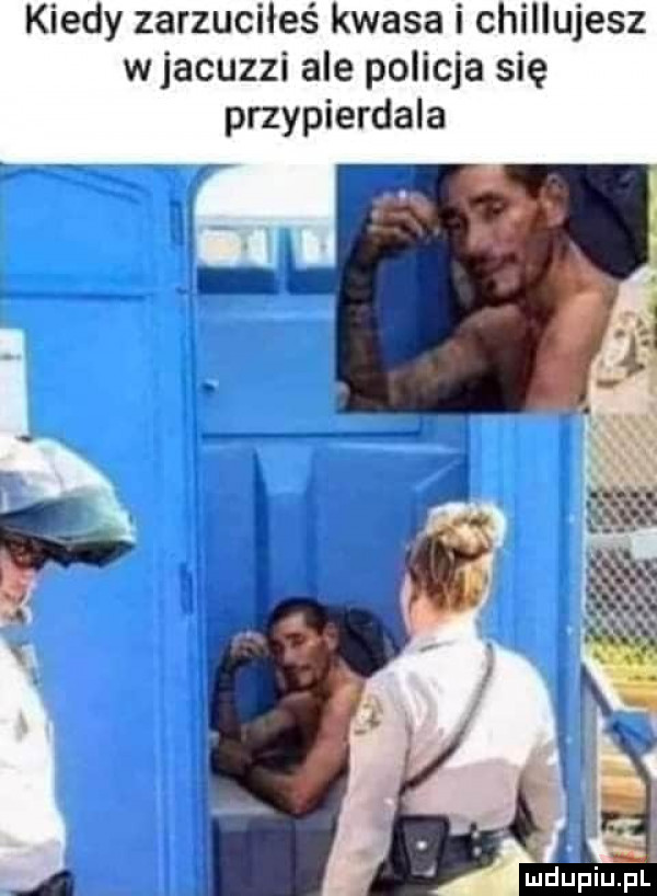 kiedy zarzuciłeś kwasa i chillujesz wjacuzzi ale policja się przypierdala