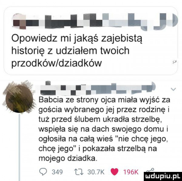 q h l  i j r opowiedz mi jakąś zajebistą historię z udziałem twoich przodków dziadków i r   babcia ze strony ojca miała wyjść za gościa wybranego jej przez rodzinę i tuż przed ślubem ukradła strzelbę wspięła się na dach swojego domu i ogłosiła na całą wieś nie chcę jego chcę jego i pokazała strzelba na mojego dziadka. q      d k.    k m