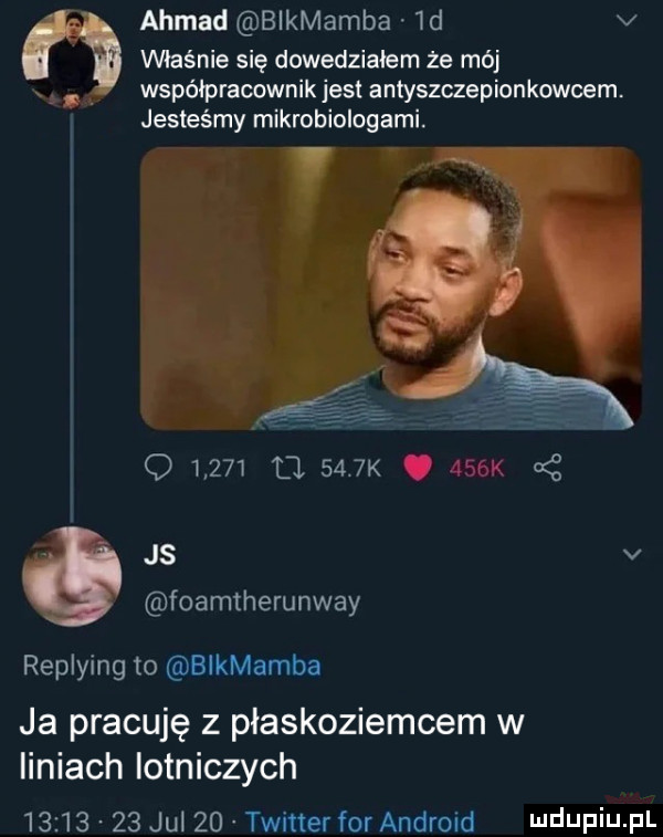 ahmad bikmamba  d v właśnie się dowidziałem że mój x współpracownik jest antyszczepionkowcem. jesteśmy mikrobiologami.        l     k j. a z js v foamtherunway replying to blkmamba ja pracuję z płaskoziemcem w liniach iotniczych          jul    twitter for android i ildijfiij pl