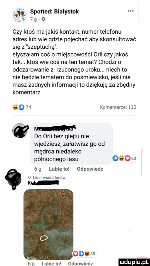 czy ktoś ma jakiś kontakt numer telefonu adres lub wie gdzie pojechać aby skonsultować się z szeptuchą słyszałam coś o miejscowości orli czyjakoś tak ktoś wie coś na ten temat chodzi o odczarowanie z rzuconego uroku. niech to nie będzie tematem do pośmiewisko jeśli nie masz żadnych informacji to dziękuję za zbędny komentarz o    komentarze     ze w do orli bez glejtu nie wjedziesz zalatwisz go od mędrca niedaleko północnego lasu        gg lunięto odpowiedz lider wśród łanów kch o       odpowiedz   q lubie to