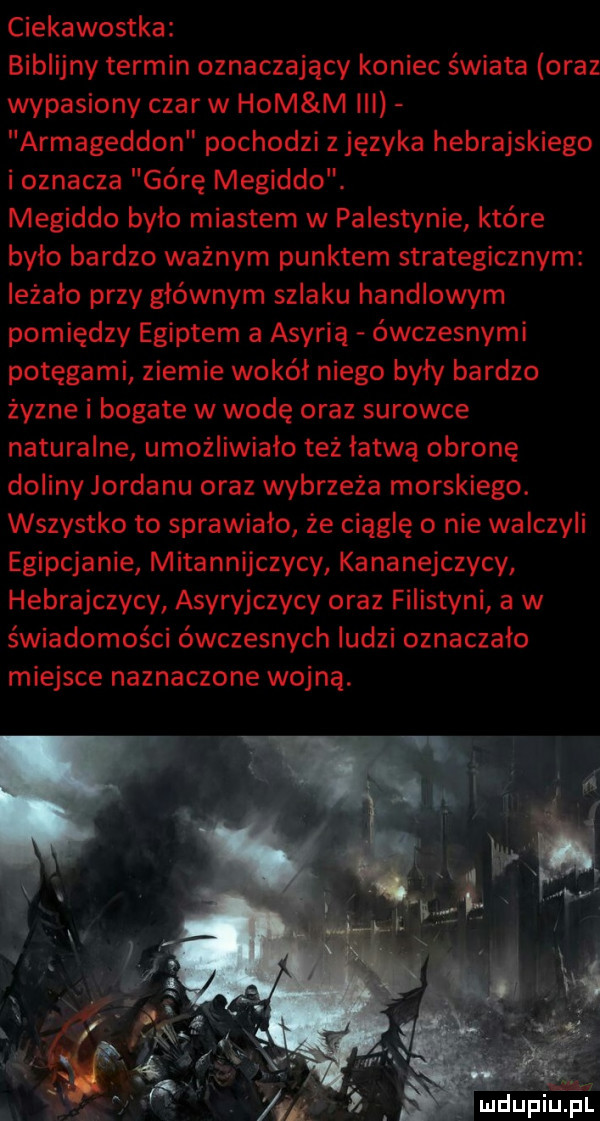 ciekawostka biblijny termin oznaczający koniec świata oraz wypasiony czar w ham m iii armageddon pochodzi z języka hebrajskiego i oznacza górę megiddo. megiddo bylo miastem w palestynie które było bardzo ważnym punktem strategicznym leżało przy głównym szlaku handlowym pomiędzy egiptem a asyria ówczesnymi potęgami ziemie wokół niego były bardzo żyzne i bogate w wodę oraz surowce naturalne umożliwiało też łatwą obronę doliny jordanu oraz wybrzeża morskiego. wszystko to sprawiało że ciągle o nie walczyli egipcjanie mitannijczycy kananejczycy hebrajczycy asyryjczycy oraz filistyni a w świadomości ówczesnych ludzi oznaczało miejsce naznaczone wojną