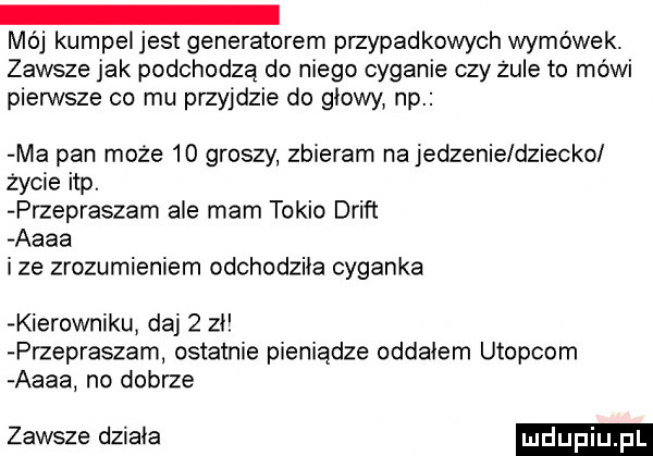 mój kumpel jest generatorem przypadkowych wymówek. zawsze jak podchodzą do niego cyganie czy zule to mówi pierwsze co mu przyjdzie do głowy np ma pan może    groszy zbieram na jedzenie dziecko zycie ibp. przepraszam ale mam tokio drift aaaa ize zrozumieniem odchodziła cyganka kierowniku daj   zi przepraszam ostatnie pieniądze oddałem utopiom aaaa no dobrze zawsze działa