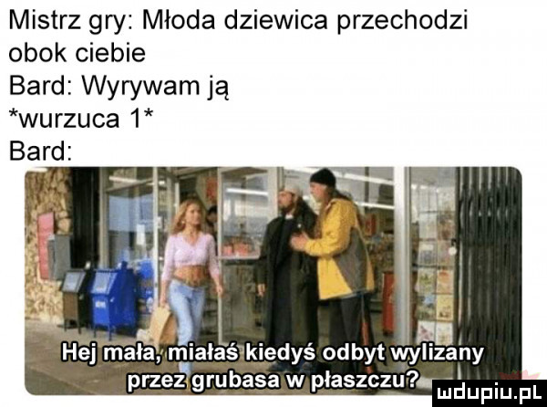 mistrz gry młoda dziewica przechodzi obok ciebie bard wyrywam ją wyrzuca   bar hej mala miałaśmiedyś odbyt wylizalny przez grubasa w płaszczu. ludupiu. pl