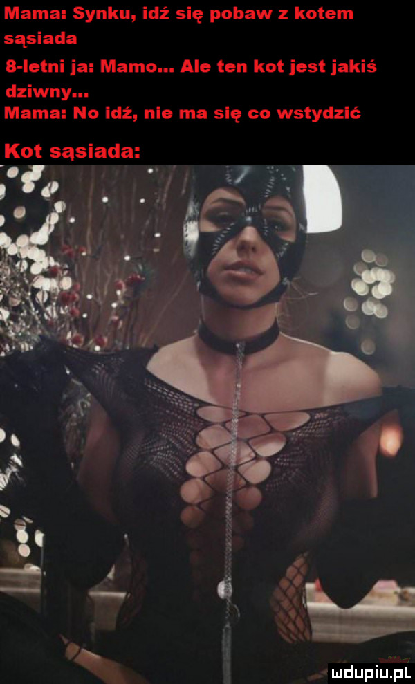mama synku idź się pobaw z kotem sąsiada   letni ja mamo. ale ten kot jest jakiś dziwny. mama no idź nie ma się co wstydzić kot sąsiada a