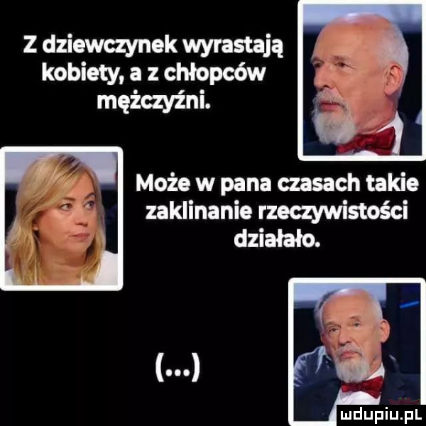 z dziewczynek wyrastają kobiety a z chłopców mężczyźni. może w pana czasach takie zaklinanie rzeczywistości działało