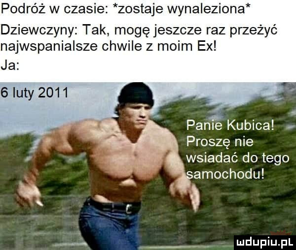 podróż w czasie zostaje wynaleziona dziewczyny tak mogę jeszcze raz przeżyć najwspanialsze chwile z moim ex ja   luty      pable kubica proszę nie wsiadać do tego amochodu