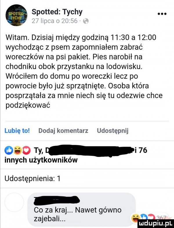 spotted tychy. witam. dzisiaj między godziną       a       wychodząc z psem zapomniałem zabrać woreczków na psi pakiet. pies narobił na chodniku obok przystanku na lodowisku. wróciłem do domu po woreczki lecz po powrocie byłojuż sprzątnięte. osoba która posprzątała za mnie niech się tu odezwie chce podziękować lubięlo dodaj komentarz udostępnij     ty. i    innych użytkowników udostępnienia   co za kraj. nawet gówno zajebali