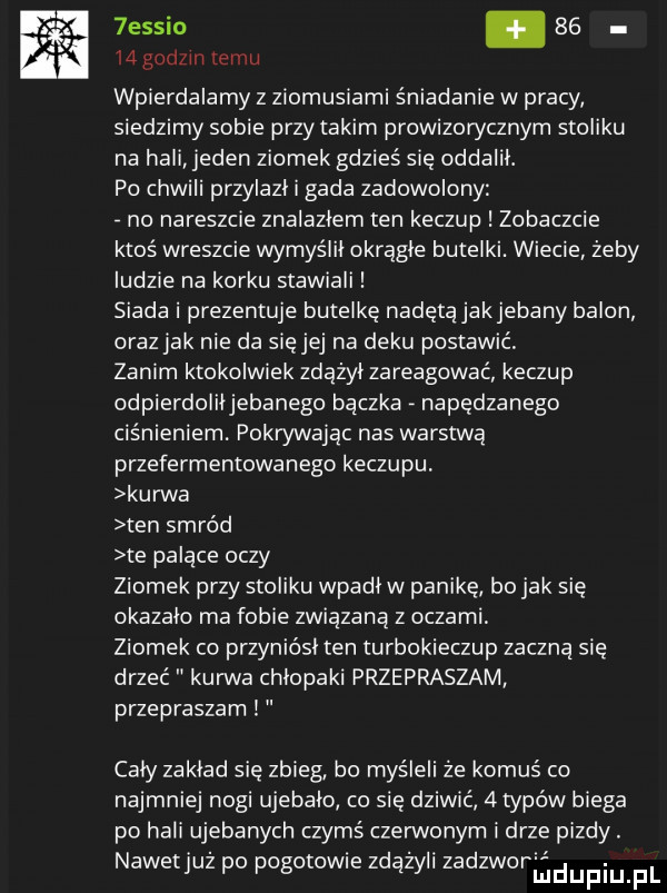 essio.       godzin temu wpierdalamy z ziomusiami śniadanie w pracy siedzimy sobie przy takim prowizorycznym stoliku na hali jeden ziomek gdzieś sie oddalil. po chwili przylazl i gada zadowolony no nareszcie znalazlem ten keczup zobaczcie ktoś wreszcie wymyślił okragle butelki. wiecie żeby ludzie na korku stawiali siada i prezentuje butelkę nadętąjakjebany balon oraz jak nie da się jej na deku postawić zanim ktokolwiek zdążyl zareagować keczup odpierdoliłjebanego bączka napędzanego ciśnieniem. pokwwając nas warstwą przefermentowanego keczupu kurwa ten smród te palące oczy ziomek przy stoliku wpadiw panikę bo jak się okazalo ma fobie związaną z oczami ziomek co przyniósl ten turbokieczup zaczną się drzeć kurwa chlopaki przepraszam przepraszam cały zaklad się zbieg bo myśleli że komuś co najmniej nogi ujebalo co się dziwić   typów biega po hali ujebanych czymś czerwonym i drze pizdy. nawetjuz po pogotow e zdazyli zadzworﬁdupiupl