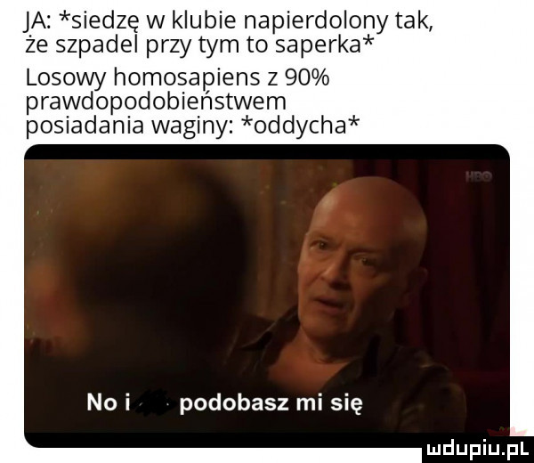 ja siedzę w klubie napierdolony tak że szpadel przydym to saperka losowy homosapiens z    prawdopodobieństwem posiadania waginy oddycha no i podobasz mi się