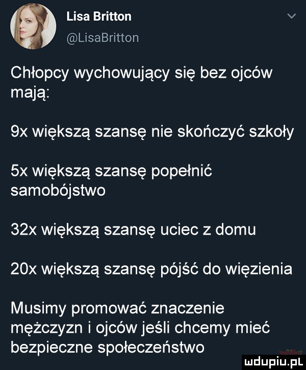 lisa britten v lisabritton chłopcy wychowujący się bez ojców mają  x większą szansę nie skończyć szkoły  x większą szansę popełnić samobójstwo   x większą szansę uciec z domu   x większą szansę pójść do więzienia musimy promować znaczenie mężczyzn i ojców jeśli chcemy mieć bezpieczne społeczeństwo