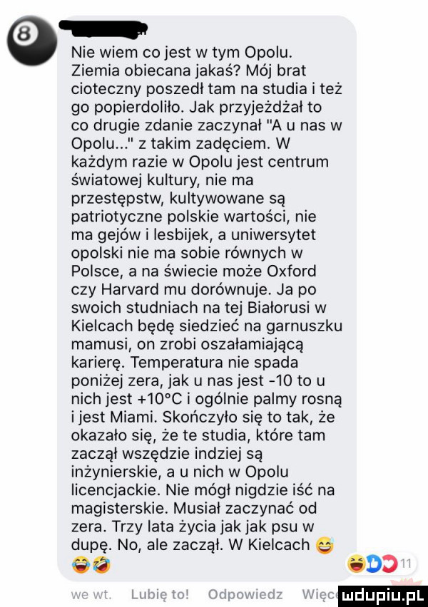 nie wiem co jest w tym opolu ziemia obiecana jakaś mój brat cioteczny poszedł tam na studia i też go popierdolilo. jak przyjeżdżał to co drugie zdanie zaczynal a ll nas w opolu z takim zadęciemł w każdym razie w opolu jest centrum światowej kultury nie ma przestępstw kultywowane są patriotyczne polskie wartości nie ma gejów i lesbijek a uniwersytet opolski nie ma sobie równych w polsce a na świecie może oxford czy harvard mu dorównuje ja po swoich studniach na tej bialorusi w kielcach będę siedzieć na garnuszku mamusi on zrobi oszałamiającą karierę. temperatura nie spada poniżej zera jak u nasjest    to u nich jest    c i ogólnie palmy rosną ijest miami skończyło się to tak że okazalo sie że te studia które tam zaczal wszędzie indziej są inżynierskie a u nich w opolu licencjackie. nie módl nigdzie iść na magisterskie musial zaczynać od zera. trzy lata życia jak jak psu w dupę. no ale zaczal. w kielcach e    ocd