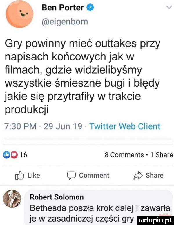 ben porter o eigenbom gry powinny mieć outtakes przy napisach końcowych jak w filmach gdzie widzielibyśmy wszystkie śmieszne bugi i błędy jakie się przytrafiły w trakcie produkcji      pm    jun    twitter web client oo      comments.   stare like c comment stare   robert salomon bethesda poszła krok dalej i zawarła je w zasadniczej części gry