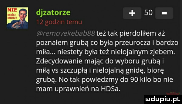 dozatorze       godzin temu n n też tak pierdoliłem aż poznałem grubą co byka przeurocze i bardzo miła. niestety była też nielojalnym zjebem. zdecydowanie mając do wyboru grubą i miłą vs szczupłą i nielojalną gnidę biorę grubą. no tak powiedzmy do    kilo bo nie mam uprawnień na hasa