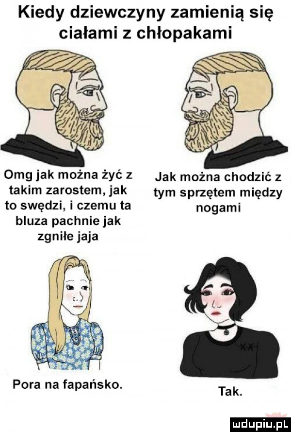 kiedy dziewczyny zamienią się ciałami z chłopakami omg jak można żyć z jak można chodzić z takim zarostem jak tym sprzętem między to swędzi i czemu ta nogami bluza pachniejak zgniłe jaja o pora na fapańsko. tak. ludu iu. l