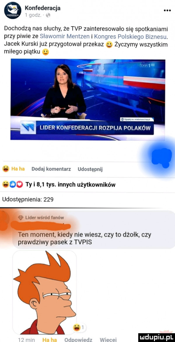 konfederacja. dochodzą nas słuchy że tvp zainteresowało się spotkaniami przy piw e ze sbewmwr mentzen i konqvcs połskweqo sinusu. jacek kurski już przygotowal przekaz q życzymy wszystkim miłego piątku. lider konfederacji rozpija polaków nnh dodajkomenlarz udostępnij oo ty i     tys. innych użytkowników udostępnienia     edy nie wiesz czy to dżołk. czy pmwdzlwy pasek z tvpis w w ham odnumud