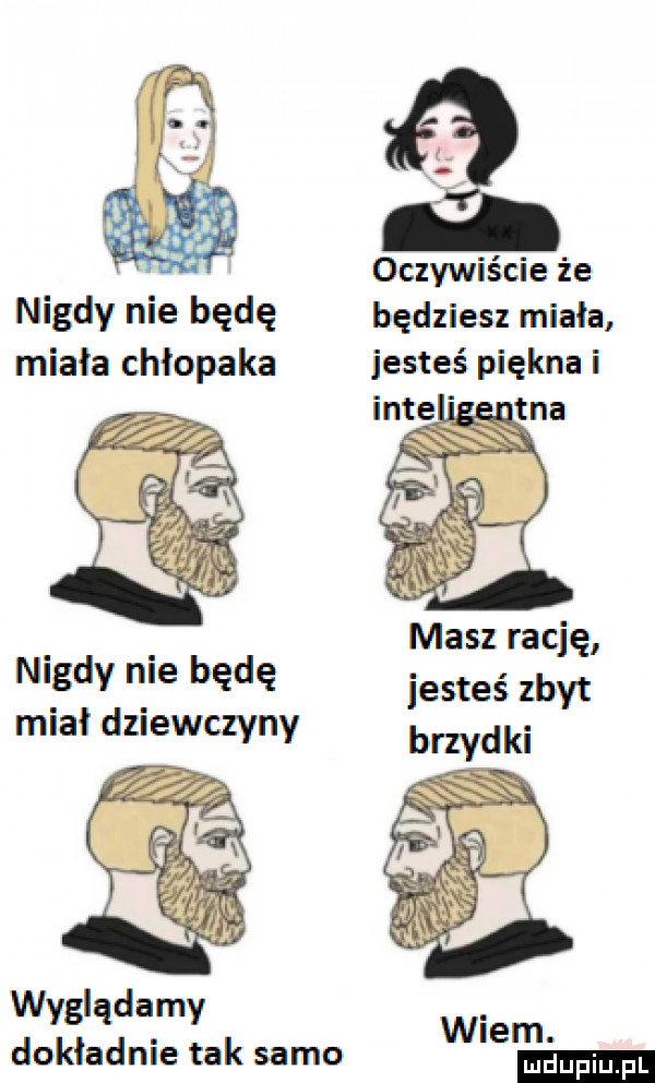 oczywiście że nigdy nie będę będziesz miała miala chlopaka jesteś piękna masz rację nidy nie będę jesteś zbyt mial dziewczyny brzydki wyglądamy dokładnie tak samo wiem