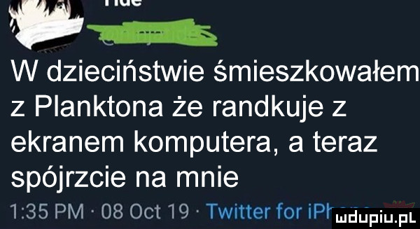 um w dzieciństwie śmieszkowałem z planktona że randkuje z ekranem komputera a teraz spójrzcie na mnie      pm    oit    twitter for ipimggpiu pl