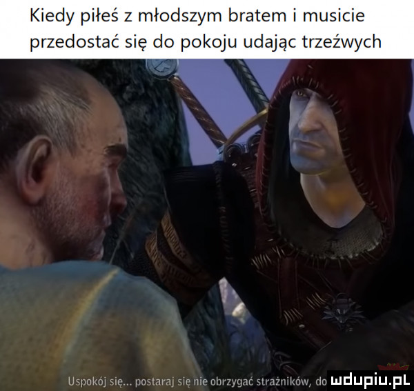 kiedy piłeś z młodszym bratem i musicie przedostać się do pokoju udając trzeźwych  . ucnnimi sir mm w mc nru ar mmknw dn