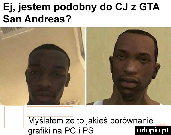 ej jestem podobny do cj   gta san andreas www i i. w myślałem że to jakieś porównanie grafiki na pc i ps