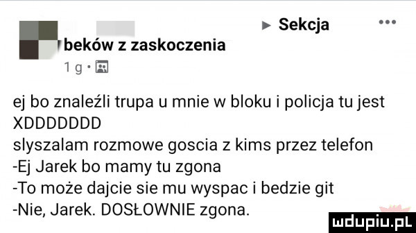 sekcja beków z zaskoczenia ig e ej bo znaleźli trupa u mnie w bloku i policja tu jest xddddddd slyszalam rozmowe goscia z kims przez telefon ej jarek bo mamy tu zgina t  może dajcie sie mu wyspac i bedzie git n e jarek. dosłownie zgina
