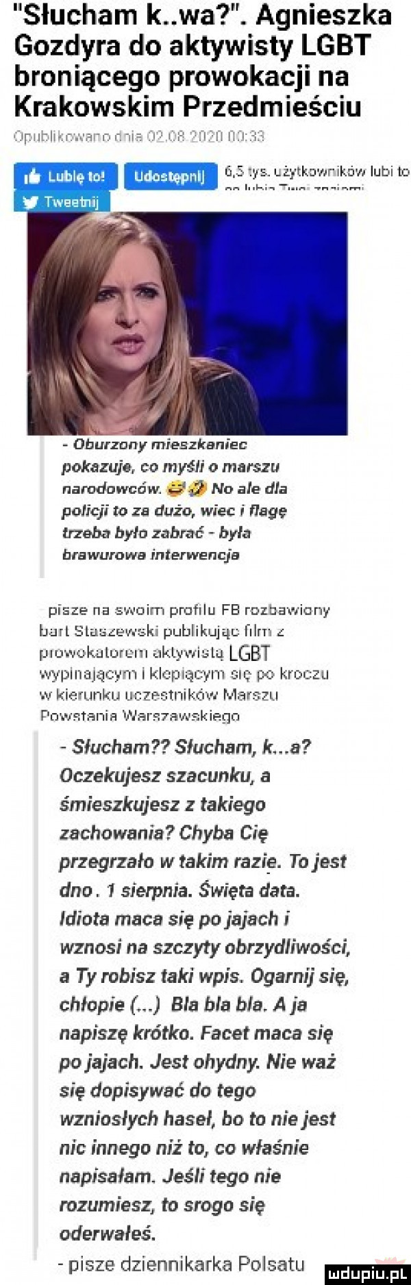 słucham k wa. agnieszka gozdyra do aktywisty lgbt broniącego prowokacji na krakowskim przedmieściu i t ir c cern r n. lf i ii i iz i elbę. lublelo    i  ls u żytkowrikow iubito trat   m oburzony mieszkaniec pokazuje co mysi o marszu narodowców no ale dla policji to za dużo wiec i flagę trzeba było zabrać była brawurowa interwencje pisze na swoim profilu fb rozbawiony bari sluszewski publikując film piuwokuluruni uklyx rialu lgbt wypiiiającym i kropiącym sm po kroczu w kierunku uczestników marszu powstania wars niskiego słucham słucham kwa oczekujesz szacunku a śmieszkujesz z takiego zachowania chyba cię przegrzało w takim rózia. to jest dno.   sierpm a. święta data. idiota maca się po jajach wznosi na szczyty obrzydihvos ci a ty robisz taki wpis. ogarki się chłopie bla bla bla a ja napiszę krótko. facet maca się po jajach. jest ohydny. nie waż się dopisywać do tego wzniosłych haseł bo to niejest nic innego niż to co właśnie napisałam jeśli tego nie rozumiesz to srogo się oderwałes. pisze dziennikarka polsatu