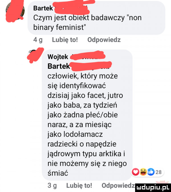 bartekq czymjest o ie tbadawczy non bonary feminist  g lunięto odpowiedz wojtek bartel człowiek który może się identyfikować dzisiaj jako facet jutro jako baba. za tydzień jako żadna płeć obie naraz a za miesiąc jako iodołamacz radziecki o napędzie jądrowym typu arktyka i nie możemy się z niego śmiać          g lubię to odpowiedz