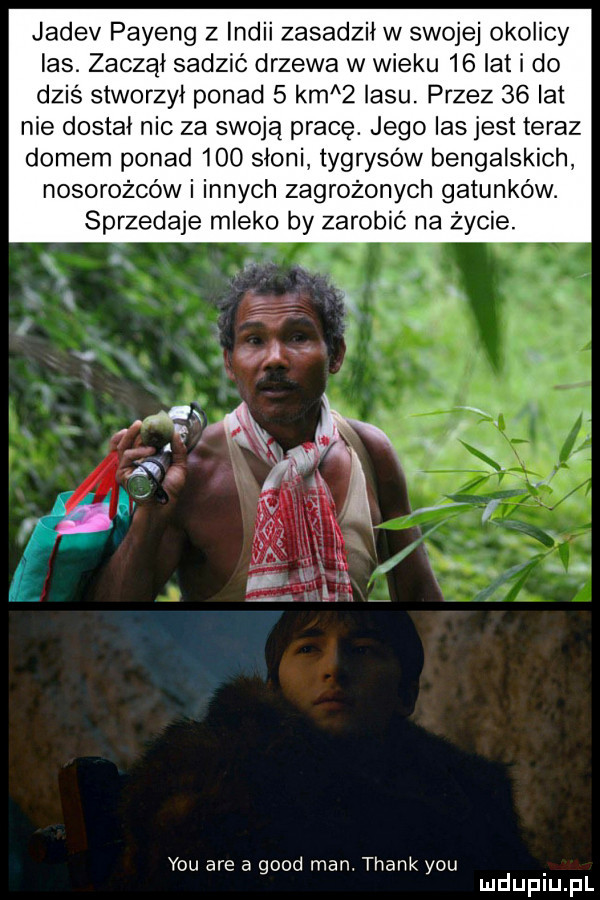 jadev payeng z indii zasadził w swojej okolicy las. zaczął sadzić drzewa w wieku    lat i do dziś stworzył ponad   km   lasu przez    lat nie dostał nic za swoją pracę. jego las jest teraz domem ponad     słoni tygrysów bengalskich nosorożców i innych zagrożonych gatunków. sprzedaje mleko by zarobić na życie. y-u are a geod man. thank y-u mduplu pl