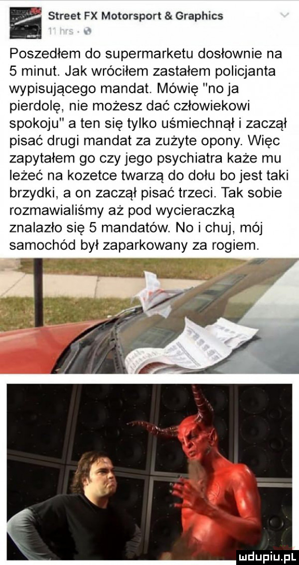 e street fx motorsport graphics poszedłem do supermarketu dosłownie na   minut. jak wróciłem zastałem policjanta wypisującego mandat. mówię no ja pierdolę nie możesz dać człowiekowi spokoju a ten się tylko uśmiechnął i zaczął pisać drugi mandat za zużyte opony. więc zapytałem go czy jego psychiatra każe mu leżeć na kozetce twarzą do dołu bo jest taki brzydki a on zaczął pisać trzeci. tak sobie rozmawialiśmy aż pod wycieraczką znalazło się   mandatów. no i chuj mój samochód był zaparkowany za rogiem. abakankami a