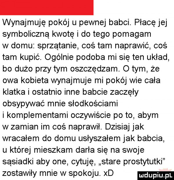 wynajmuje pokój u pewnej babci. płacę jej symboliczną kwotę i do tego pomagam w domu sprzątanie cos tam naprawić cos tam kupić. ogólnie podoba mi się ten układ bo dużo przy tym oszczedzam. o tym że owa kobieta wynajmuje mi pokój wie cała klatka i ostatnio inne babcie zaczęły obsypywać mnie słodkościami i komplementami oczywiście po to abym w zamian im coś naprawił. dzisiaj jak wracałem do domu usłyszałem jak babcia u której mieszkam darła się na swoje sąsiadki aby one cytuję stare prostytutki zostawiły mnie w spokoju. xd