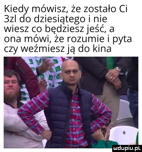 kiedy mówisz że zostało ci  zi do dziesiątego i nie wiesz clo będzieszjeść a ona mówi że rozumie i pyta czy weźmieszją do kina