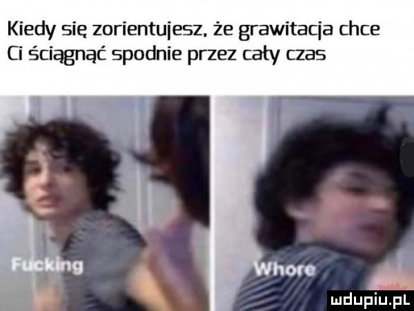 kiedy się zorientujesz. że grawitacja chce ci ściągnąć spodnie przez cały czas