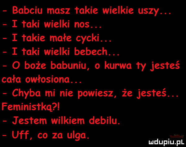 babciu masz takie wielkie uszy. i łaki wielki nos. i takie małe cycki. i taki wielki bebech. o boże babuniu o kurwa ty jestże cała owłosiona. abakankami chyba mi nie powiesz że jesteś. feminisfkq jestem wilkiem debilu. uff co za ulga