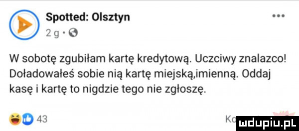 spotted olsztyn     o w sobotę zgubiłam kartę kredytową uczciwy znalazca doładowałeś sobie nią kartę miejskąirnienną oddaj kasę i kartę to nigdzie tego nie zgłoszę.      k