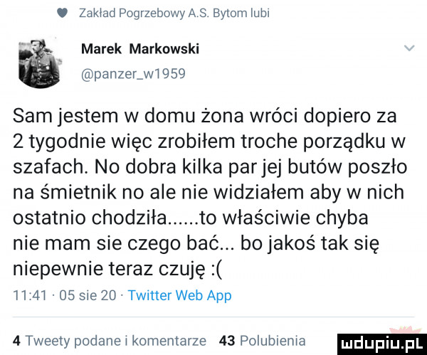 zakład pogrzebowya s bytom mm marek markowski panzelwi      sam jestem w domu żona wróci dopiero za   tygodnie więc zrobiłem troche porządku w szafach no dobra kilka parnej butów poszło na śmietnik no ale nie widziałem aby w nich ostatnio chodziła. to właściwie chyba nie mam sie czego bać. bo jakoś tak się niepewnie teraz czuję          sie    twitter web aap   tweety podane i komentarze    dolublenia
