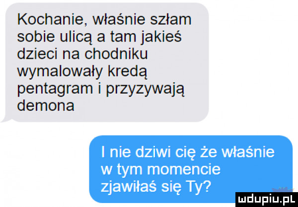 kochanie właśnie szłam sobie ulicą a tam jakieś dzieci na chodniku wymalowały kredą pentagram i przyzywają demona i nie dziwi cię że właśnie w tym momencie zjawiłaś się ty