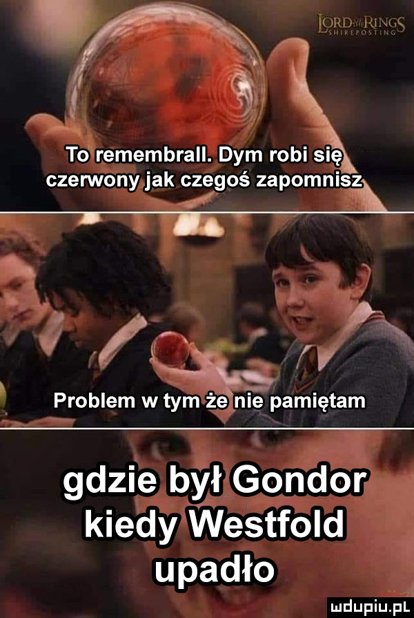 to remembrall. dym robi się czennony jak czegoś zapomnisą u. abakankami k x ms problem w tym że nie pamiętam gdzie był gondor kiedy westfold upadło