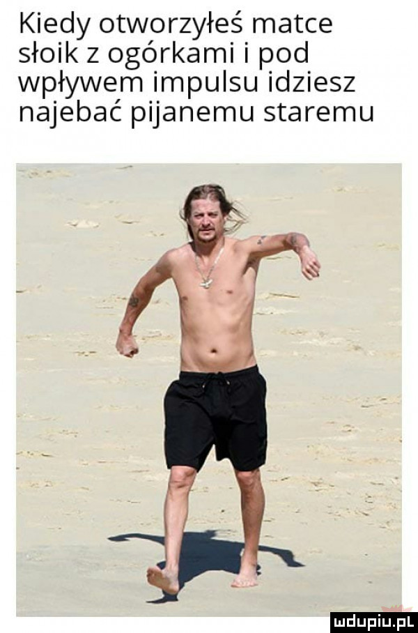kiedy otworzyłeś matce słoik z ogórkami pod wpływem impulsu idziesz najebać pijanemu staremu ludu iu. l