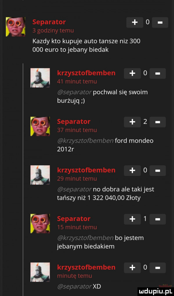 w separator o   godzmy temu kazdy kto kupuje auto tansze niz         euro to jebany biedak krzysztofbemben      mmm emu. abakankami pochwal się swoim burżujq separator      mmm temu nford mondeo     r krzysztofbemben     mmuttemu v v no dobra ale taki jest tańszy niż              złoty separator   a   mmuuemu mm bojestem jebanym biedakiem krzysztofbemben   minutę temu a xd
