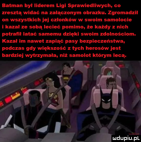 batman był liderem ligi sprawiedliwych co zresztą widać na załączonym obrazku. zgromadził on wszystkloh le członków w swoim samolocie i kazał ze sobą lecieć pomimo że każdy z nich potrat lł latać samemu dzięki swoim zdolnościom. kazał im nawet zapiąć pasy bezpieczeństwa. podczas gdy większość z tych herosów jest bardzie wytrzymała niż samolot ktorym lecą