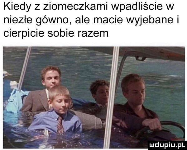 kiedy z ziomeczkami wpadliście w niezłe gówno ale macie wyjebane i cierpicie sobie razem