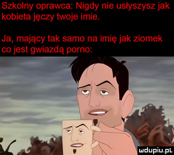 szkolny oprawca nigdy nie usłyszysz jak kobieta jęczy twoje imie. ja mający tak samo na imię jak ziomek co jest gwiazdą porno