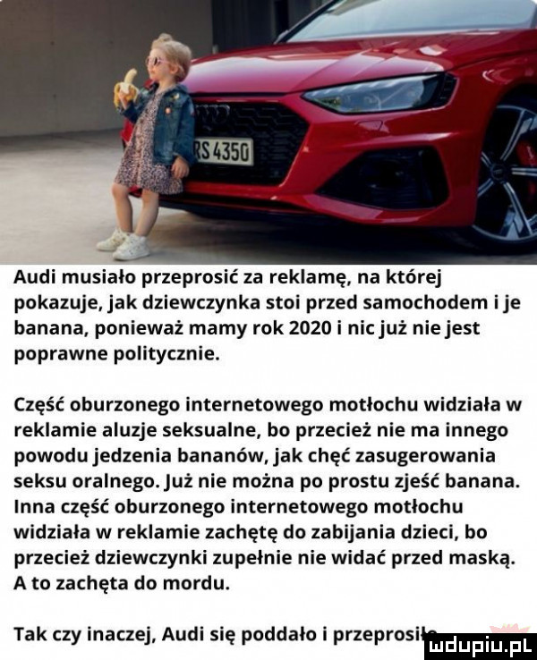 audi musialo przeprosić za reklamę na której pokazuje jak dziewczynka stoi przed samochodem ice banana ponieważ mamy rok      i nicjuż niejest poprawne politycznie. część oburzonego internetowego motlochu widziala w reklamie aluzje seksualne bo przecież nie ma innego powodujedzenia bananów. jak chęc zasugerowania seksu oralnego uż nie można po prestu zjeść banana. inna część oburzonego internetowego motlochu widziala w reklamie zachętę do zabijania dzieci bo przecież dziewczynki zupełnie nie widać przed maską. a to zachęta do mordu. tak czy inaczej audi się poddalo i przeprosim