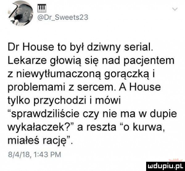 mr rdrmsweetszs i dr house to był dziwny serial. lekarze głowią się nad pacjentem z niewytłumaczoną gorączką i problemami z sercem. a house tylko przychodzi i mówi sprawdziliście czy nie ma w dupie wykałaczek a reszta o kurwa miałeś rację. bmi        pm ludu iu. l