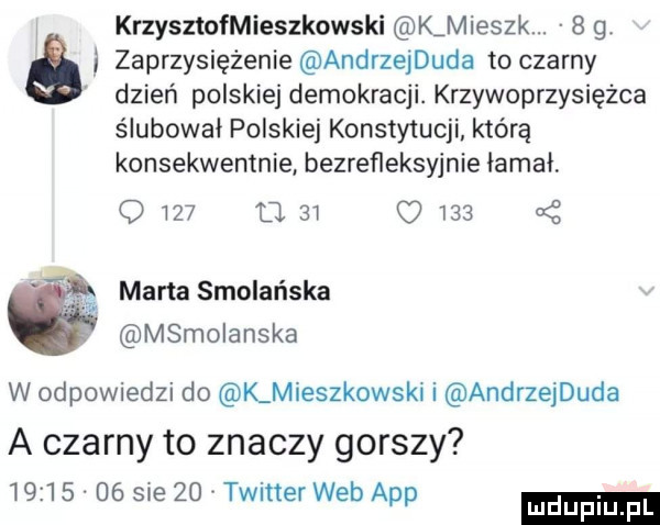 krzysztofmieszkowski k mieszk.   g i zaprzysiężenie andrzejduda to czarny dzień polskiej demokracji. krzywoprzysięzca ślubowai polskiej konstytucji którą konsekwentnie bezrefleksyjnie lama q     u        marta smoleńska msmolanska a w odpowiedzi do lmieszkowski i andrzejduda a czarny to znaczy gorszy          sue    twitter web aap ludu iu. l