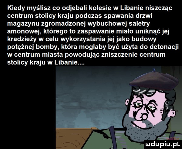 kiedy myślisz co odjebali kolesie w libanie niszcząc centrum stolicy kraju podczas spawania drzwi magazynu zgromadzonej wybuchowej saletry amonowej którego to zaspawanie mialo uniknąć jej kradzieży w celu wykonystania jej jako budowy potężnej bomby która moglaby być użyta do detonacji w centrum miasta powodując zniszczenie centrum stolicy kraju w libanie