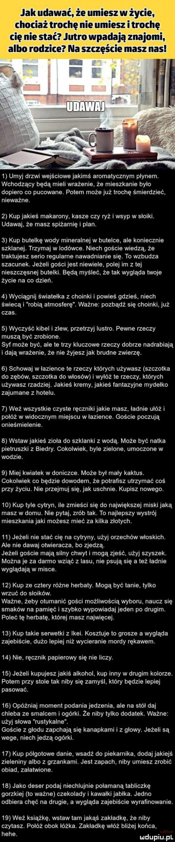 jak udawać że umiesz w życie chociaż trochę nie umiesz itrochę   umyj drzwi wejściowe jakimś aromatycznym plynem wchodzący będą mieli wrażenie. że mieszkanie bylo dopiero co pucowane. potem może już trochę śmierdzieć. nieważne.   kup jakieś makarony kasze czy ryż i wsyp w sloiki. udawaj. że masz spiżarnięi plan.   kup butelkę wody mineralnej w butelce. ale koniecznie szklanej. trzymaj w lodówce. niech goście wiedzą że traktujesz serio regularne nawadnianie się. to wzbudza szacunek. jeżeli gości jest niewiele polej im z lej nieszczęsnej butelki będą myśleć. że tak wygląda twoje życie na co dzień.   wyciągnij światełka   choinki i powieś gdzieś. niech świecki robią atmosferę. ważne pozbądź się choinki. już czas.   wyczyść kibel izlew. przetrzyj lustro. pewne rzeczy muszą być zrobione. sal może być ale te trzy kluczowe rzeczy dobrze nadrabiają i dają wrażenie. że nie żyjesz jak brudne zwierzę.   schowaj w lazience te rzeczy których używasz szczotka do zębów. szczotka do włosów i wyłóż te rzeczy. których używasz rzadziej. jakieś kremy jakieś lantazyjne mydełko zajumane z hotelu.   waż wszystkie czyste ręczniki jakie masz ladnie ubóż i połóż w widocznym miejscu w lazience. goście poczują onieśmielenie.   wstaw jakieś ziola do szklanki z wodą. może być natka pietruszki z biedry. cokolwiek. byle zielone. umoczone w wodzie   miej kwiatek w doniczce. może byl maly kaktus. cokolwiek co będzie dowodem że potrafisz utrzymać coś przy życiu. nie przejmuj się. jak uschnie. kupisz nowego.    kup tyle cytryn. ile zmieści się do największej miski jaką masz w domu. nie pytaj. zrób tak. to najlepszy wystrój mieszkania jaki możesz mieć za kilka zlotych.    jeżeli nie stać cię na cytryny użyj orzechów wloskich. ale nie dawaj otwieracza. bo zjedzą. jeżeli goscie mają silny chwyt i mogą zjesc. użyj szyszek. można je za darmo wziąc z lasu. nie psują się a też ladnie wyglądają w misce.    kup ze cztery różne herbaty. mogą być tanie. tylko wrzuć do sloikow. ważne żeby otumanić gości możliwością wyboru. naucz się smaków na pamięć i szybko wypowiadaj jeden po drugim. poleć tę herbatę. której masz najwięcej.    kup takie serwetki z ikei. kosztuje to grosze a wygląda zajebiście. dużo lepiej niż wycieranie mordy rękawem.    nie ręcznik papierowy się nie liczy.    jeżeli kupujesz jakiś alkohol. kup inny w drugim kolorze. potem przy stole tak niby się zamyśl który będzie lepiej pasować.    opóźniaj moment podania jedzenia. ale na smól daj chleba ze smalcem i ogórki. że niby tylko dodatek. ważne użyj slowa rustykalne. goście z glodu zapchają się kanapkami i z glowy. jeżeli są wege. niech jedzą ogórki.    kup półgotowe danie wsadź do piekarnika. dodaj jakiejś zieleniny albo z grzankami. jest zapach. niby umiesz zrobić obiad. zalatwione.    jako deser podaj niechlujnie połamaną tabliczkę gorzkiej to wazne czekolady i kawalki jablka. jedno odbiera chęć na drugie. a wygląda zajebiście wyrafmowanie.    weź książce. wstaw tam jakąś zakladke. że niby czytasz. połóż obok lóżka. zakładkę włóż bliżej końca. hebe. uidupiu l