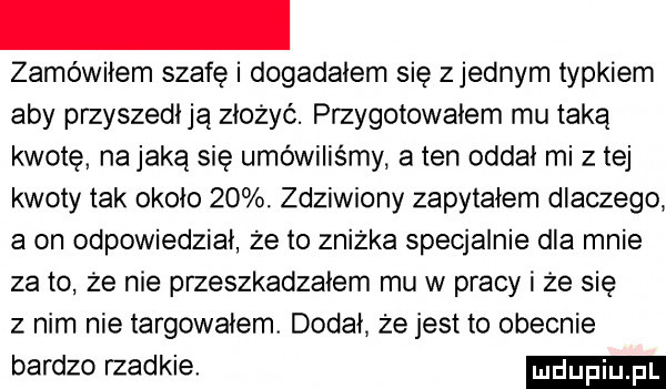 zamówiłem szafę i dogadałem się zjednam typkiem aby przyszedłją złożyć. przygotowałem mu taką kwotę na jaką się umówiliśmy a ten oddał mi złej kwoty tak około   . zdziwiony zapytałem dlaczego. a on odpowiedział że to znizka specjalnie dla mnie zeto ze nie przeszkadzałem mu w pracy i że się z nim nie łargowałem. dodał że jest to obecnie bardzo rzadkie