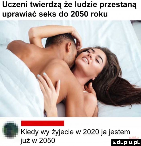 uczeni twierdzą że ludzie przestaną uprawiać seks do      roku i i   i kiedy wy żyjecie w      ja jestem już w