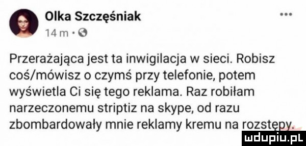 olka szczęśniak m m przerażająca jest ta inwigilacja w sieci. robisz coś mówisz o czymś przy telefonie potem wyświetla ci się tego reklama raz robiłam narzeczonemu striptiz na skype. od razu zbombardowały mnie reklamy kremu na rozstiﬁi